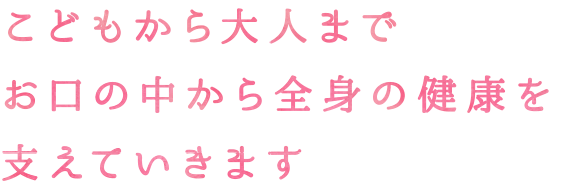 こどもから大人までお口の中から全身の健康を支えていきます