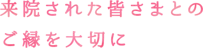 来院された皆さまとのご縁を大切に