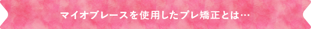 マイオブレースを使用したプレ矯正とは